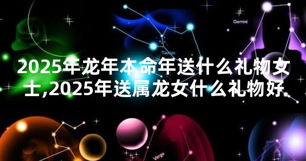 2025年龙年本命年送什么礼物女士,2025年送属龙女什么礼物好