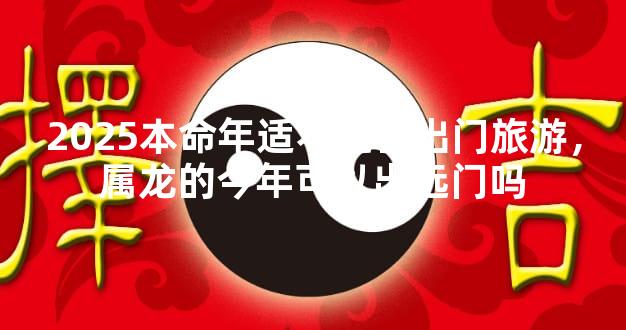 2025本命年适不适合出门旅游，属龙的今年可以出远门吗