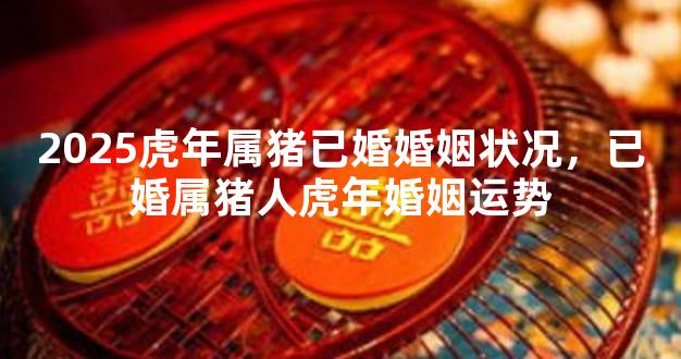 2025虎年属猪已婚婚姻状况，已婚属猪人虎年婚姻运势