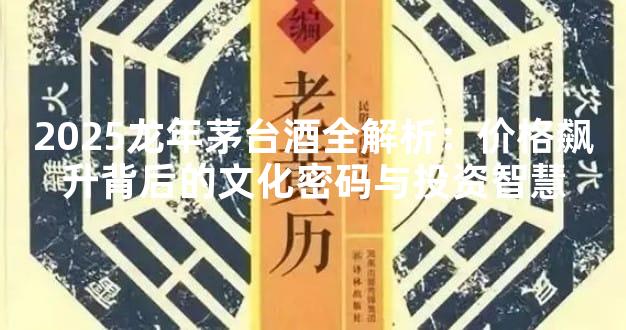 2025龙年茅台酒全解析：价格飙升背后的文化密码与投资智慧