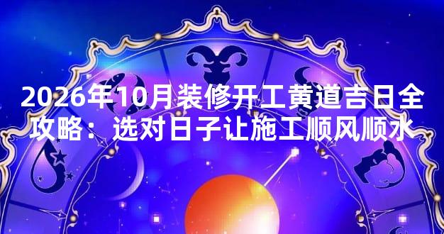 2026年10月装修开工黄道吉日全攻略：选对日子让施工顺风顺水