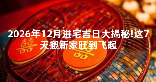 2026年12月进宅吉日大揭秘!这7天搬新家旺到飞起