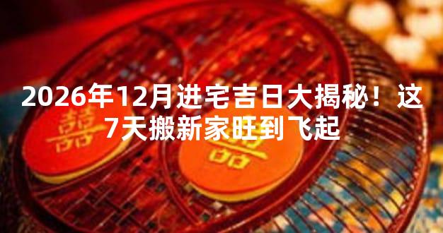 2026年12月进宅吉日大揭秘！这7天搬新家旺到飞起