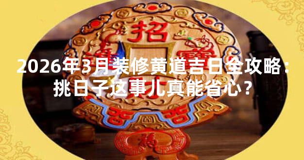 2026年3月装修黄道吉日全攻略：挑日子这事儿真能省心？
