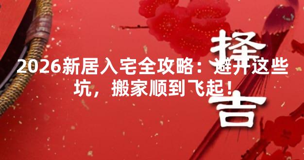 2026新居入宅全攻略：避开这些坑，搬家顺到飞起！