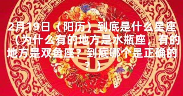 2月19日（阳历）到底是什么星座（为什么有的地方是水瓶座，有的地方是双鱼座？到底哪个是正确的？）