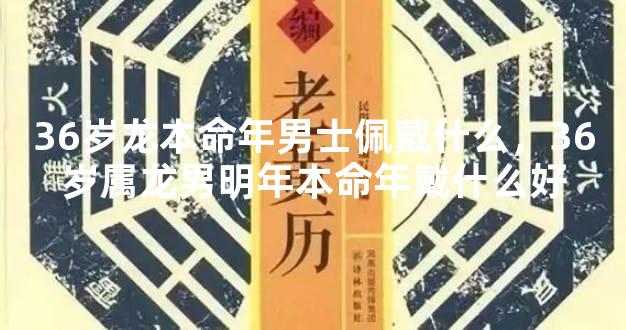 36岁龙本命年男士佩戴什么，36岁属龙男明年本命年戴什么好