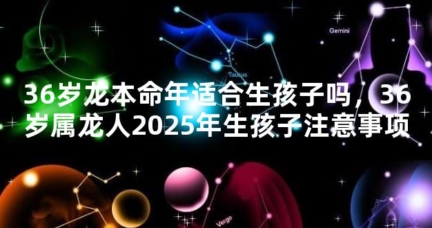 36岁龙本命年适合生孩子吗，36岁属龙人2025年生孩子注意事项