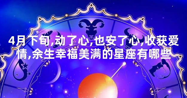 4月下旬,动了心,也安了心,收获爱情,余生幸福美满的星座有哪些