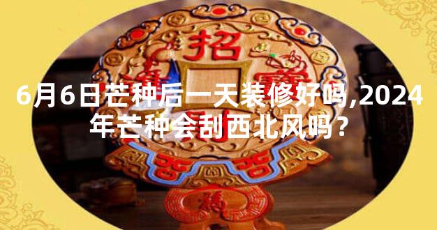 6月6日芒种后一天装修好吗,2024年芒种会刮西北风吗？