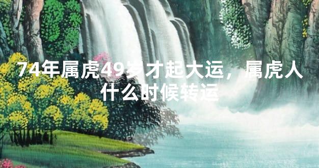 74年属虎49岁才起大运，属虎人什么时候转运
