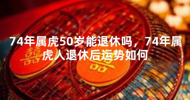 74年属虎50岁能退休吗，74年属虎人退休后运势如何