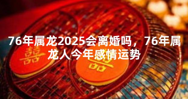 76年属龙2025会离婚吗，76年属龙人今年感情运势