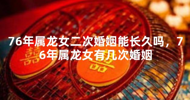 76年属龙女二次婚姻能长久吗，76年属龙女有几次婚姻