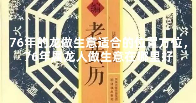 76年的龙做生意适合的位置方位，76年属龙人做生意在哪里好
