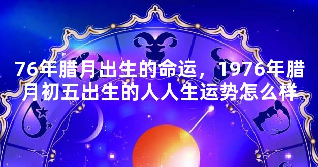76年腊月出生的命运，1976年腊月初五出生的人人生运势怎么样