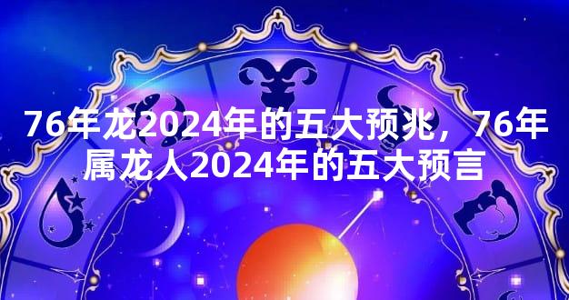 76年龙2024年的五大预兆，76年属龙人2024年的五大预言