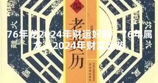 76年龙2024年财运好吗，76年属龙人2024年财富运势