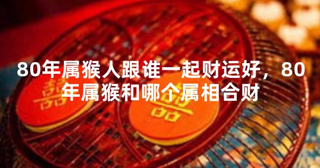 80年属猴人跟谁一起财运好，80年属猴和哪个属相合财