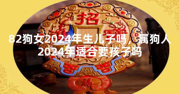 82狗女2024年生儿子吗，属狗人2024年适合要孩子吗