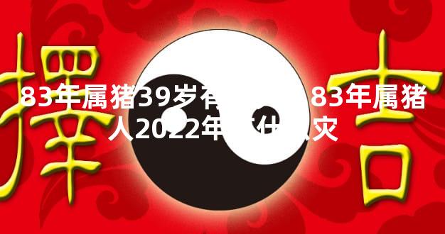 83年属猪39岁有一灾，83年属猪人2022年有什么灾