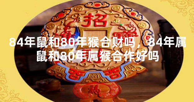 84年鼠和80年猴合财吗，84年属鼠和80年属猴合作好吗