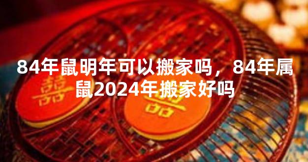 84年鼠明年可以搬家吗，84年属鼠2024年搬家好吗