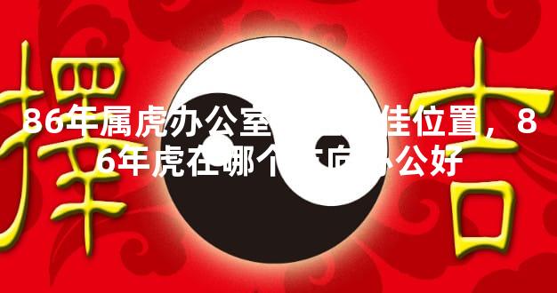 86年属虎办公室座位最佳位置，86年虎在哪个方向办公好