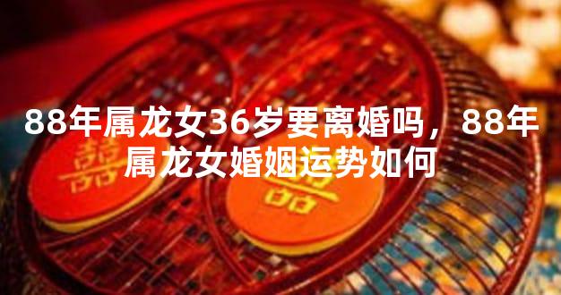88年属龙女36岁要离婚吗，88年属龙女婚姻运势如何