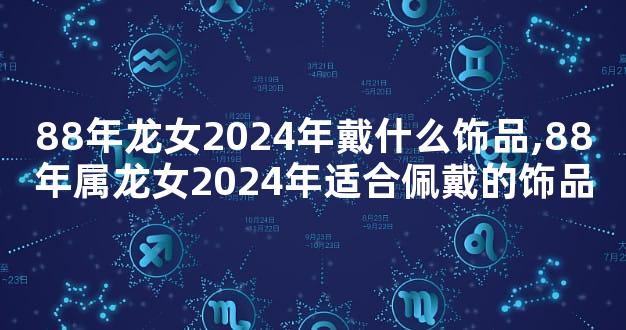 88年龙女2024年戴什么饰品,88年属龙女2024年适合佩戴的饰品
