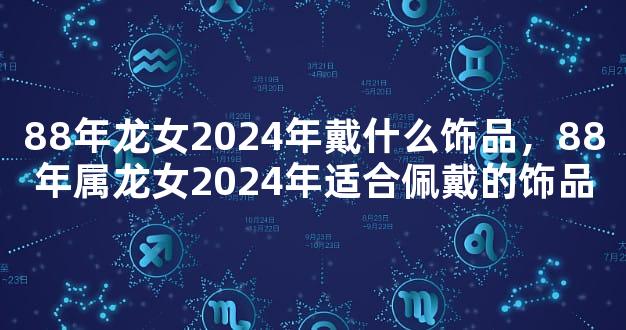88年龙女2024年戴什么饰品，88年属龙女2024年适合佩戴的饰品