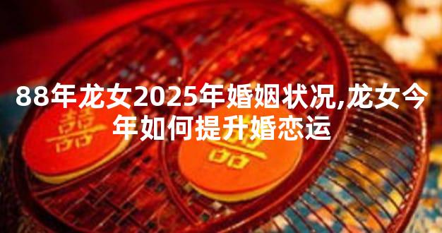 88年龙女2025年婚姻状况,龙女今年如何提升婚恋运