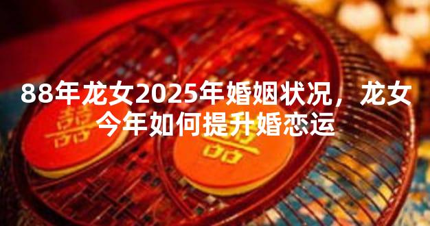 88年龙女2025年婚姻状况，龙女今年如何提升婚恋运