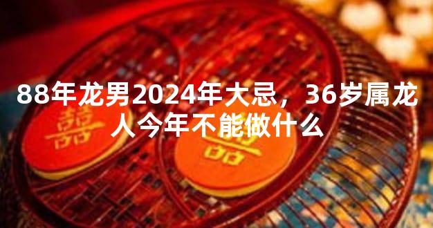88年龙男2024年大忌，36岁属龙人今年不能做什么