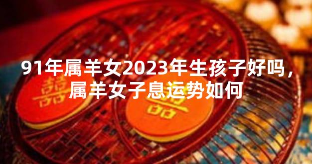 91年属羊女2023年生孩子好吗，属羊女子息运势如何