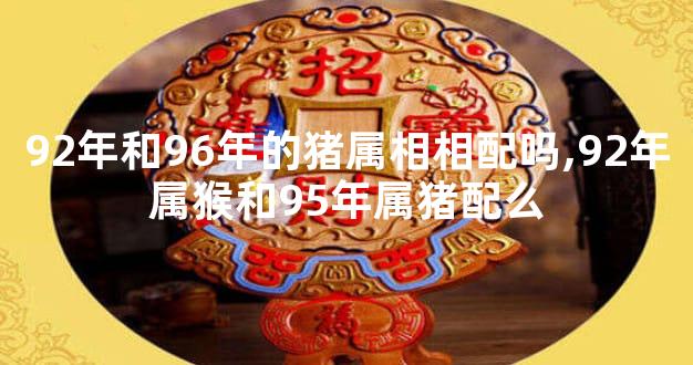 92年和96年的猪属相相配吗,92年属猴和95年属猪配么