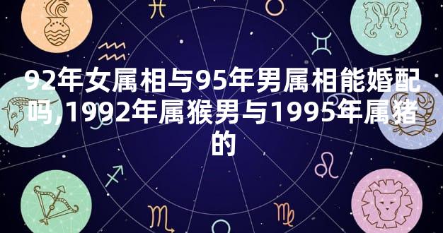 92年女属相与95年男属相能婚配吗,1992年属猴男与1995年属猪的