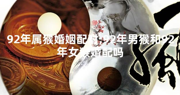 92年属猴婚姻配对,92年男猴和92年女猴婚配吗