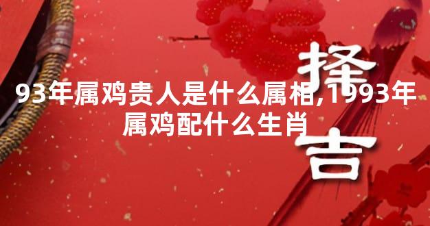 93年属鸡贵人是什么属相,1993年属鸡配什么生肖