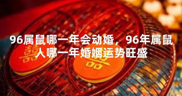 96属鼠哪一年会动婚，96年属鼠人哪一年婚姻运势旺盛