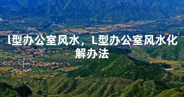l型办公室风水，L型办公室风水化解办法