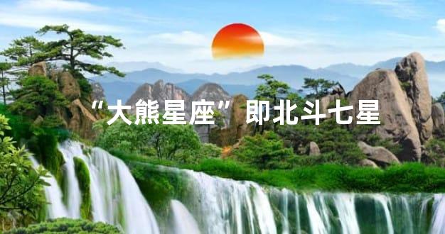 “大熊星座”即北斗七星
