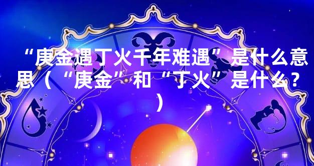 “庚金遇丁火千年难遇”是什么意思（“庚金”和“丁火”是什么？）