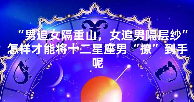 “男追女隔重山，女追男隔层纱”怎样才能将十二星座男“撩”到手呢