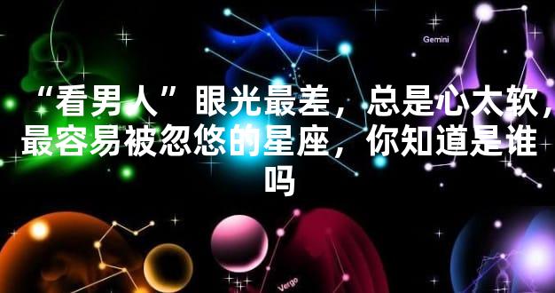 “看男人”眼光最差，总是心太软，最容易被忽悠的星座，你知道是谁吗
