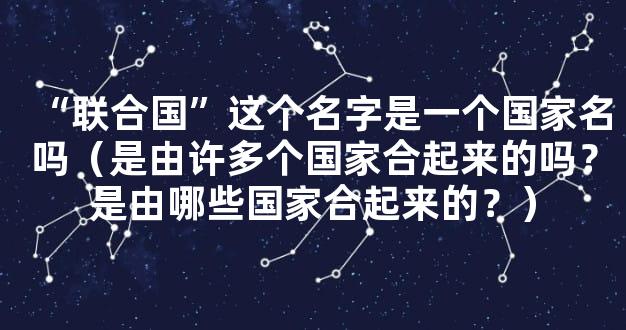 “联合国”这个名字是一个国家名吗（是由许多个国家合起来的吗？是由哪些国家合起来的？）