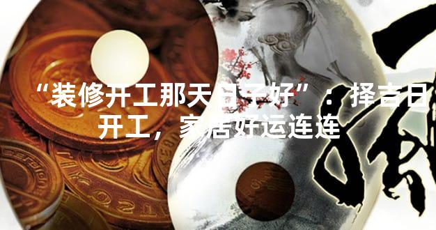 “装修开工那天日子好”：择吉日开工，家居好运连连