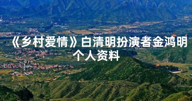 《乡村爱情》白清明扮演者金鸿明个人资料