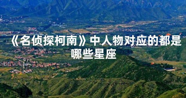 《名侦探柯南》中人物对应的都是哪些星座