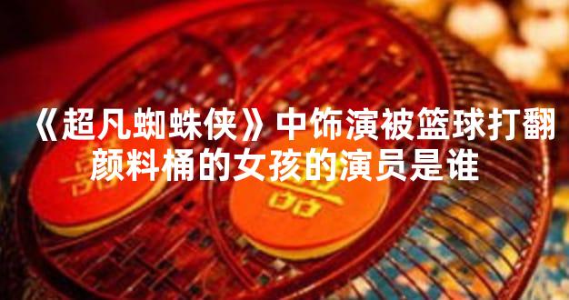 《超凡蜘蛛侠》中饰演被篮球打翻颜料桶的女孩的演员是谁